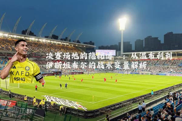 决赛场地的隐秘博弈:从温布利到伊斯坦布尔的战术变量解析